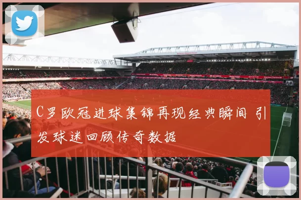 C罗欧冠进球集锦再现经典瞬间 引发球迷回顾传奇数据