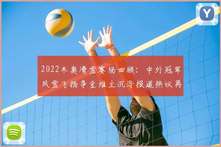 2022冬奥滑雪赛场回顾：中外冠军风雪飞扬争金谁主沉浮报道热议再起新篇