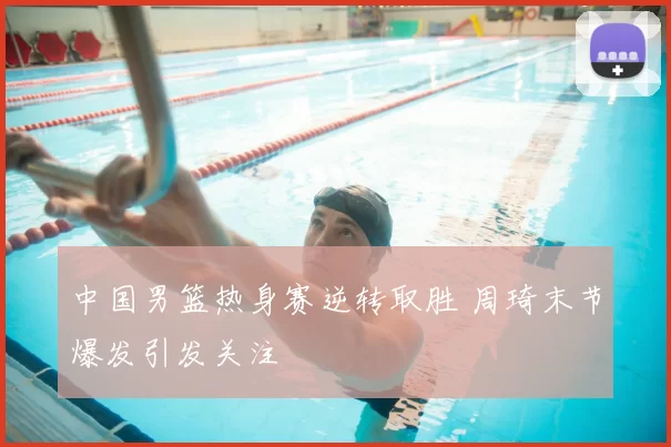 中国男篮热身赛逆转取胜 周琦末节爆发引发关注