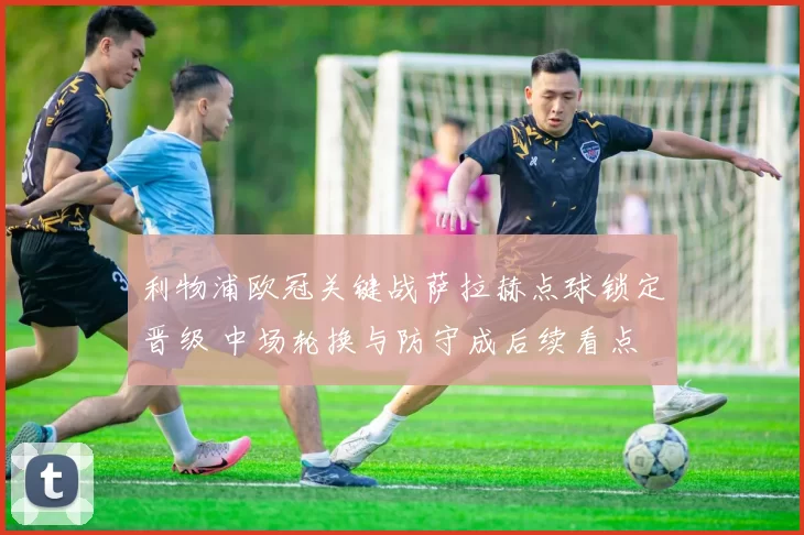 利物浦欧冠关键战萨拉赫点球锁定晋级 中场轮换与防守成后续看点