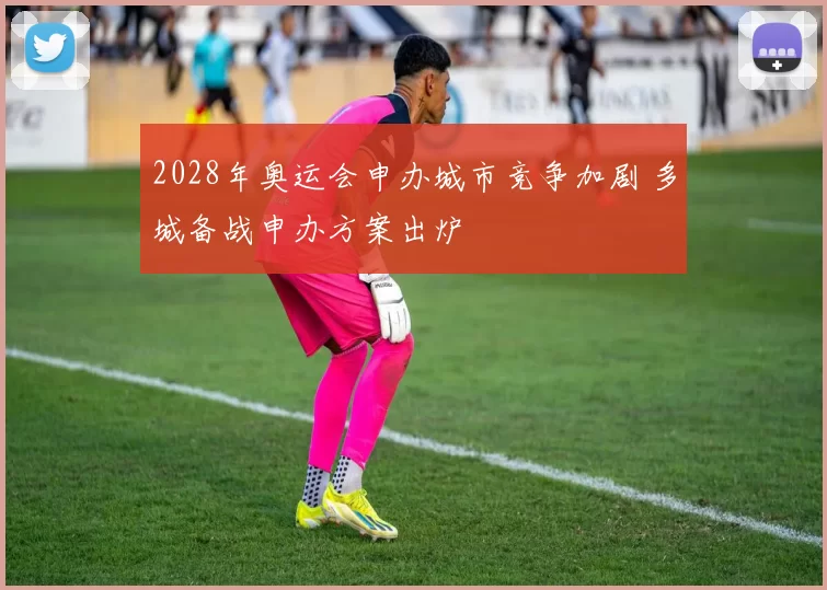 2028年奥运会申办城市竞争加剧 多城备战申办方案出炉