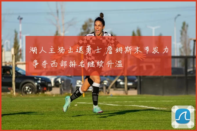 湖人主场击退勇士 詹姆斯末节发力 争夺西部排名继续升温