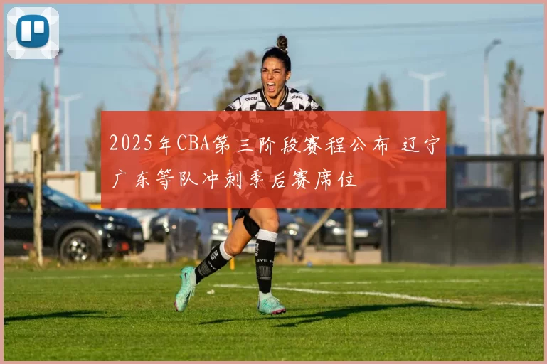 2025年CBA第三阶段赛程公布 辽宁广东等队冲刺季后赛席位
