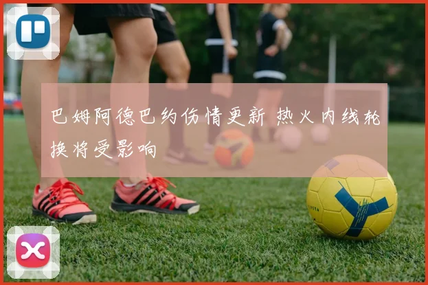 巴姆阿德巴约伤情更新 热火内线轮换将受影响