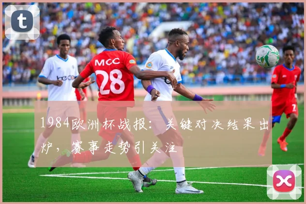 1984欧洲杯战报：关键对决结果出炉，赛事走势引关注