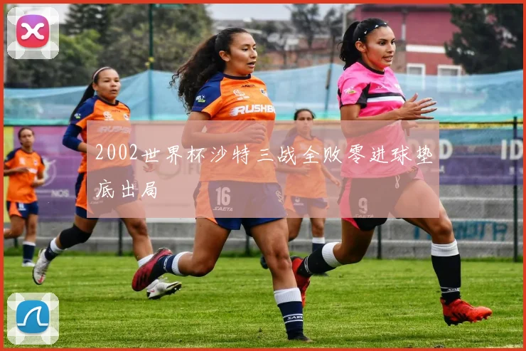 2002世界杯沙特三战全败零进球垫底出局