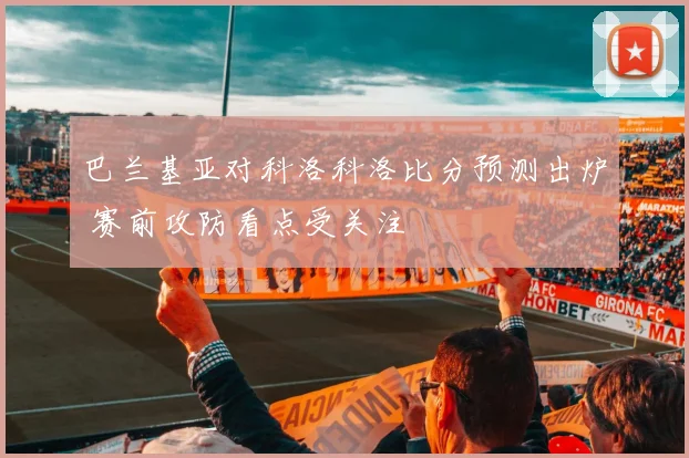 巴兰基亚对科洛科洛比分预测出炉 赛前攻防看点受关注