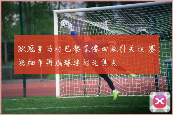 欧冠皇马对巴黎录像回放引关注 赛场细节再成球迷讨论焦点