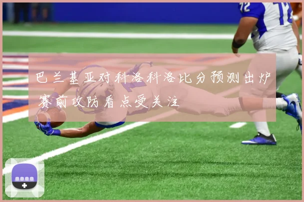 巴兰基亚对科洛科洛比分预测出炉 赛前攻防看点受关注