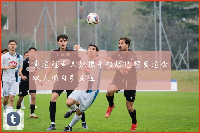 奥运冠军夫妇携手征战巴黎奥运会双人项目引关注