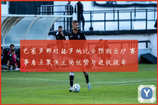 巴塞罗那对赫罗纳比分预测出炉 赛事看点聚焦主场优势与进攻效率