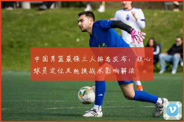 中国男篮最强三人排名发布，核心球员定位及轮换战术影响解读