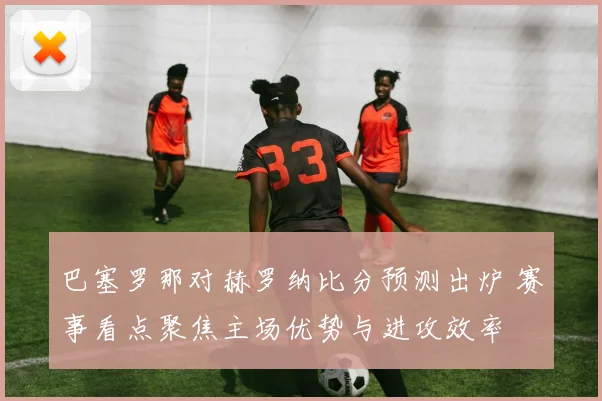 巴塞罗那对赫罗纳比分预测出炉 赛事看点聚焦主场优势与进攻效率